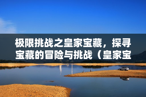 极限挑战之皇家宝藏，探寻宝藏的冒险与挑战（皇家宝藏主题介绍）