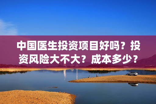 中国医生投资项目好吗？投资风险大不大？成本多少？(中国医生投资金额)