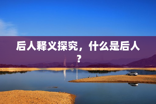 后人释义探究，什么是后人？