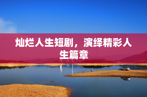 灿烂人生短剧，演绎精彩人生篇章