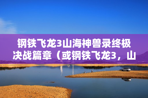 钢铁飞龙3山海神兽录终极决战篇章（或钢铁飞龙3，山海神兽录大结局揭秘）