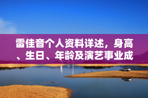 雷佳音个人资料详述，身高、生日、年龄及演艺事业成果概览，电视剧与电影作品一览表