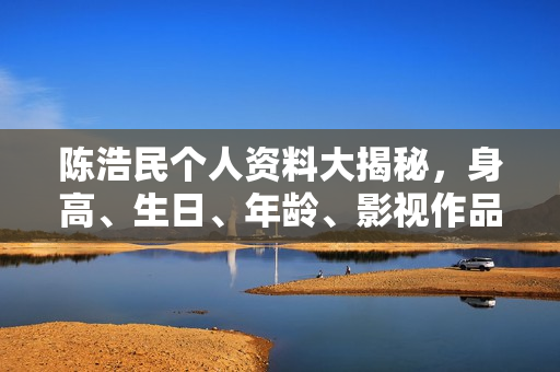 陈浩民个人资料大揭秘，身高、生日、年龄、影视作品一览，图片全展示