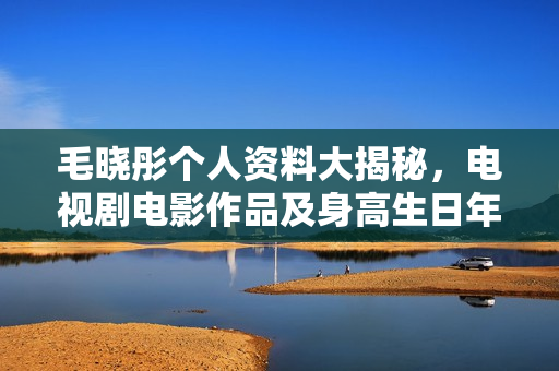 毛晓彤个人资料大揭秘，电视剧电影作品及身高生日年龄全介绍，图片一览
