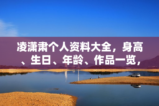 凌潇肃个人资料大全，身高、生日、年龄、作品一览，电视剧电影一览无余