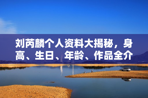刘芮麟个人资料大揭秘，身高、生日、年龄、作品全介绍，电视剧电影一览无余