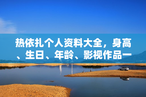 热依扎个人资料大全，身高、生日、年龄、影视作品一览，附图片