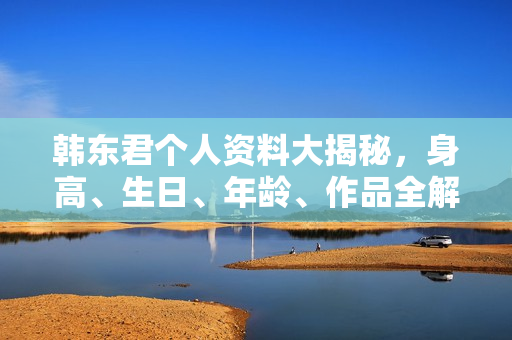 韩东君个人资料大揭秘，身高、生日、年龄、作品全解析，电视剧电影一览无余