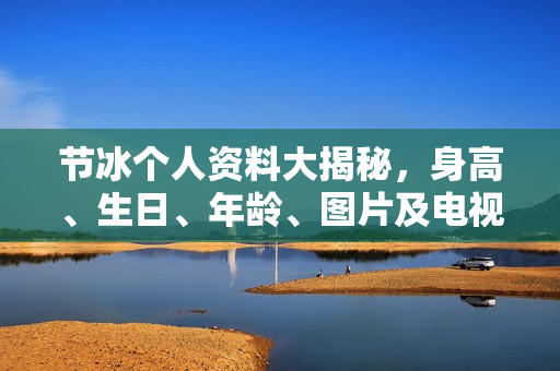 节冰个人资料大揭秘，身高、生日、年龄、图片及电视剧电影作品全解析