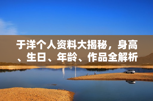 于洋个人资料大揭秘，身高、生日、年龄、作品全解析，电视剧电影一览表