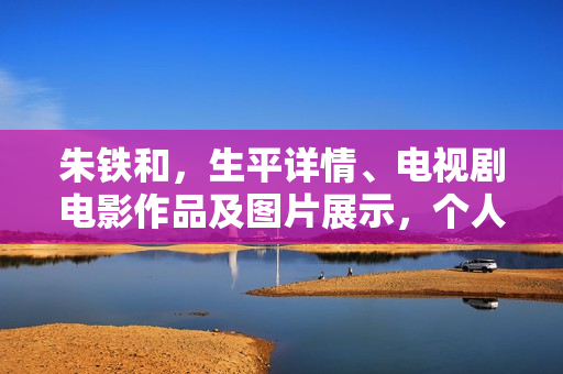朱铁和，生平详情、电视剧电影作品及图片展示，个人资料大揭秘！