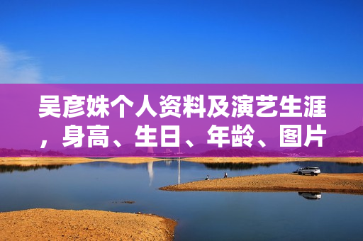 吴彦姝个人资料及演艺生涯，身高、生日、年龄、图片全解析，代表作品一览无余。