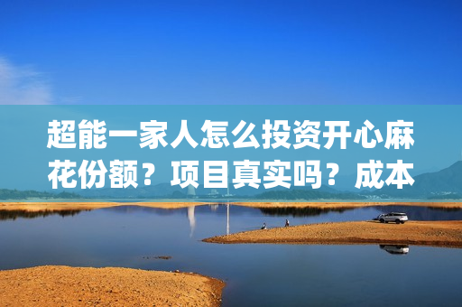 超能一家人怎么投资开心麻花份额？项目真实吗？成本多少？(超能一家人怎么形容)