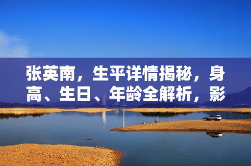 张英南，生平详情揭秘，身高、生日、年龄全解析，影视佳作一览及图片展示