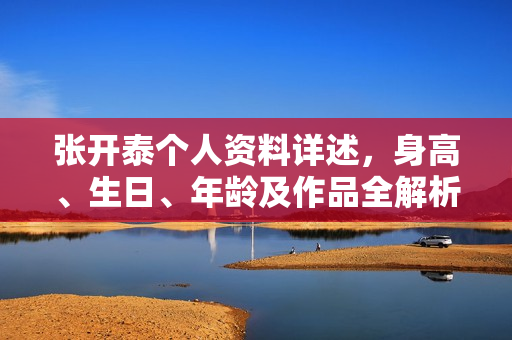 张开泰个人资料详述，身高、生日、年龄及作品全解析，电视剧电影一览表