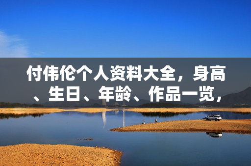 付伟伦个人资料大全，身高、生日、年龄、作品一览，电视剧电影一览表及图片展示