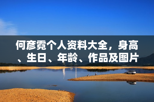 何彦霓个人资料大全，身高、生日、年龄、作品及图片一览