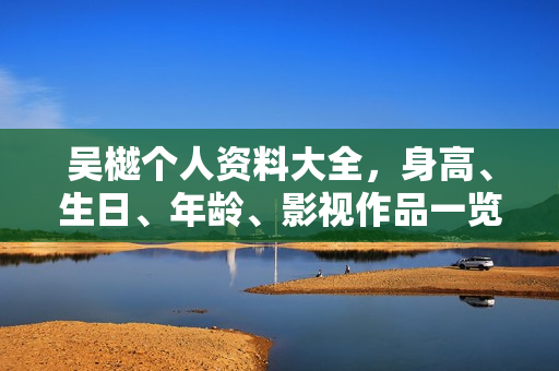 吴樾个人资料大全，身高、生日、年龄、影视作品一览