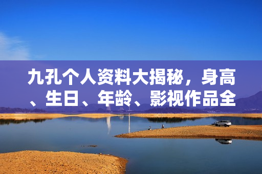 九孔个人资料大揭秘，身高、生日、年龄、影视作品全解析，高清图片曝光