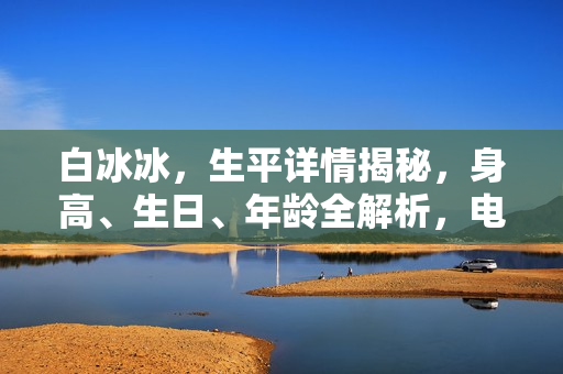 白冰冰，生平详情揭秘，身高、生日、年龄全解析，电视剧电影作品一览及图片展示