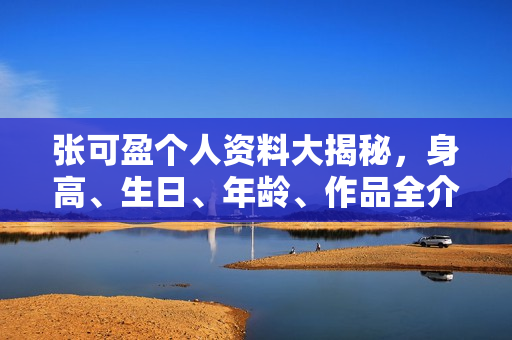 张可盈个人资料大揭秘，身高、生日、年龄、作品全介绍，电视剧电影一览无余。