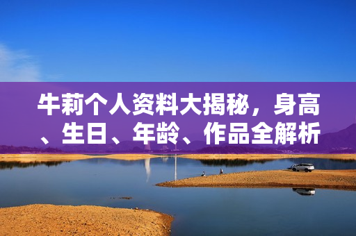 牛莉个人资料大揭秘，身高、生日、年龄、作品全解析，电视剧电影一览表