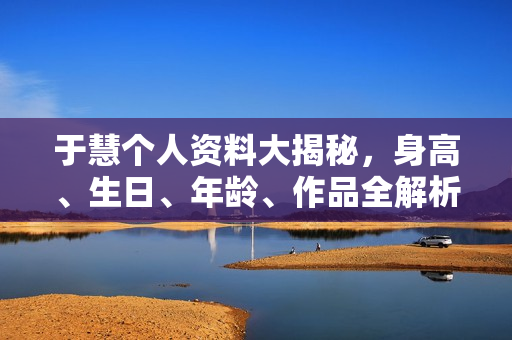 于慧个人资料大揭秘，身高、生日、年龄、作品全解析，电视剧电影一览表