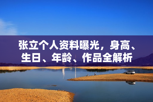 张立个人资料曝光，身高、生日、年龄、作品全解析