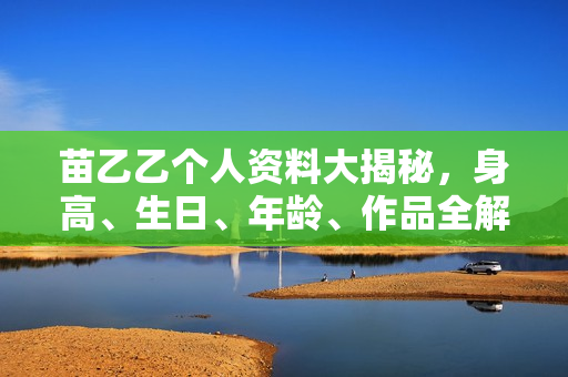 苗乙乙个人资料大揭秘，身高、生日、年龄、作品全解析，电视剧电影一览无余