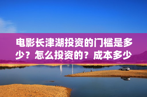 电影长津湖投资的门槛是多少？怎么投资的？成本多少？(长津湖电影投资项目)