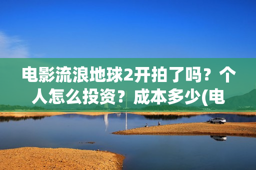 电影流浪地球2开拍了吗？个人怎么投资？成本多少(电影流浪地球2演员表)