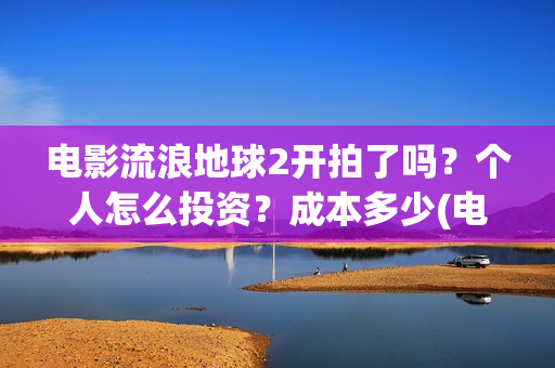 电影流浪地球2开拍了吗？个人怎么投资？成本多少(电影流浪地球2在线观看)
