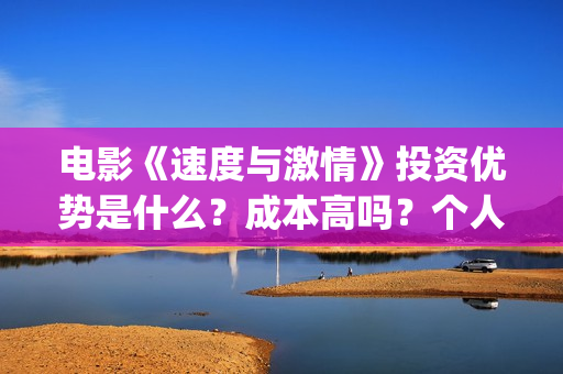 电影《速度与激情》投资优势是什么？成本高吗？个人怎么投资一份？(电影速度与激情10国语完整免费)
