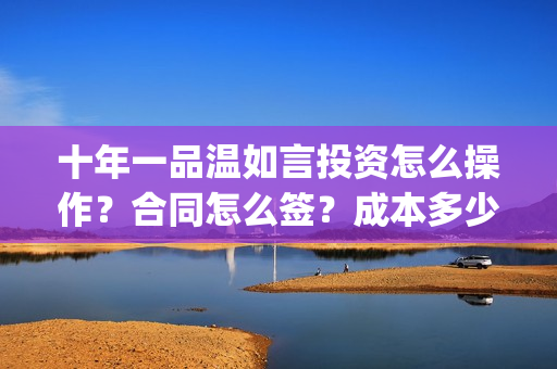 十年一品温如言投资怎么操作？合同怎么签？成本多少？(十年一品温如言讲的什么故事)