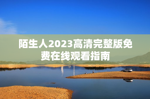 陌生人2023高清完整版免费在线观看指南