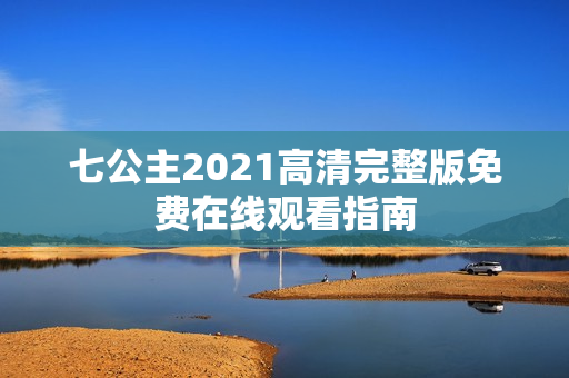 七公主2021高清完整版免费在线观看指南
