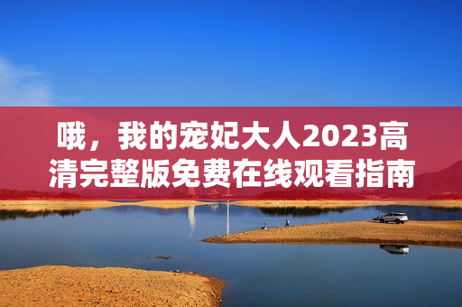 哦，我的宠妃大人2023高清完整版免费在线观看指南