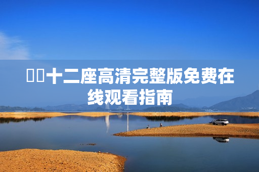 囧囧十二座高清完整版免费在线观看指南