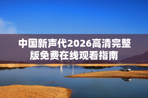 中国新声代2026高清完整版免费在线观看指南