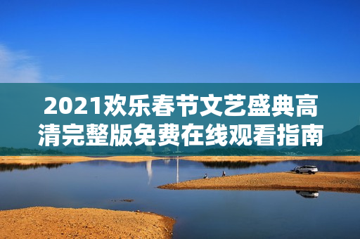2021欢乐春节文艺盛典高清完整版免费在线观看指南