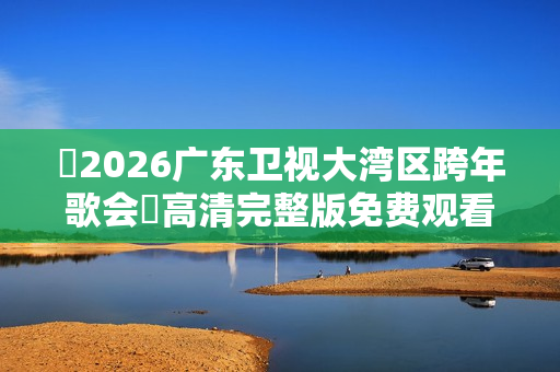 ​2026广东卫视大湾区跨年歌会​高清完整版免费观看指南