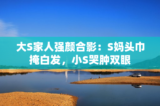 大S家人强颜合影：S妈头巾掩白发，小S哭肿双眼