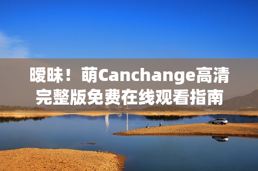 暧昧！萌Canchange高清完整版免费在线观看指南