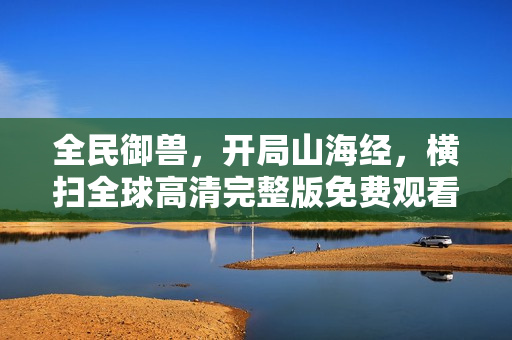 全民御兽，开局山海经，横扫全球高清完整版免费观看