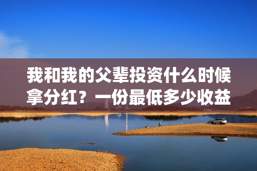 我和我的父辈投资什么时候拿分红？一份最低多少收益？(我和我的父 辈)