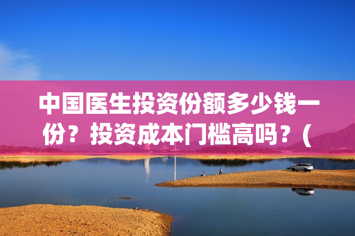 中国医生投资份额多少钱一份？投资成本门槛高吗？(中国医生 投资)