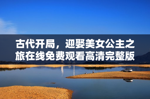 古代开局，迎娶美女公主之旅在线免费观看高清完整版