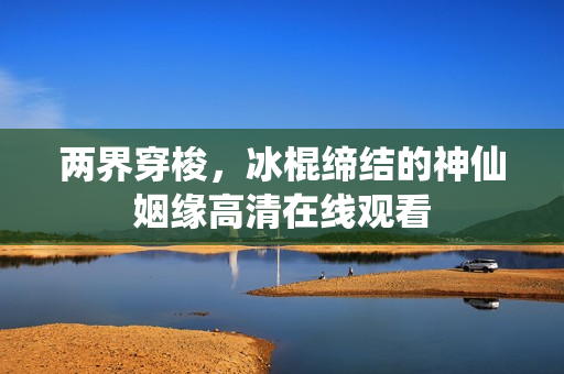 两界穿梭，冰棍缔结的神仙姻缘高清在线观看