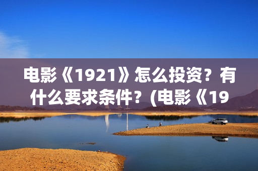 电影《1921》怎么投资？有什么要求条件？(电影《1921》里有哪些细节)