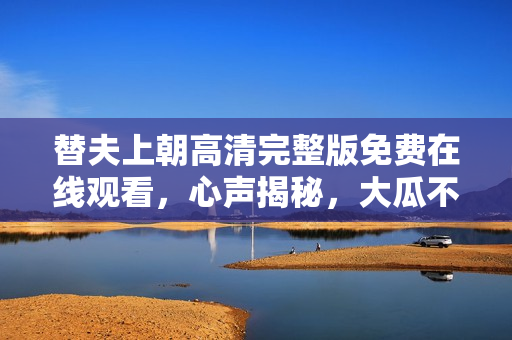 替夫上朝高清完整版免费在线观看，心声揭秘，大瓜不断